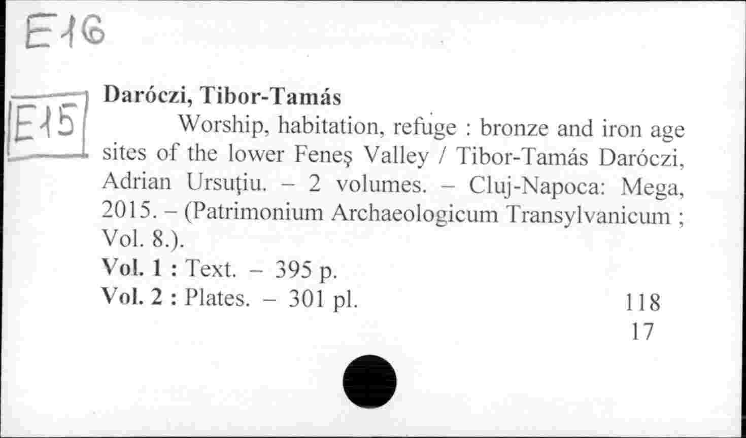 ﻿E4S
Е15
Daröczi, Tibor-Tamas
Worship, habitation, refuge : bronze and iron age sites of the lower Fene§ Valley / Tibor-Tamâs Daroczi, Adrian Ursupu. - 2 volumes. - Cluj-Napoca: Mega, 2015. - (Patrimonium Archaeologicum Transylvanicum ; Vol. 8.).
Vol. 1 : Text. - 395 p.
Vol. 2 : Plates. - 301 pl.	] ] 8